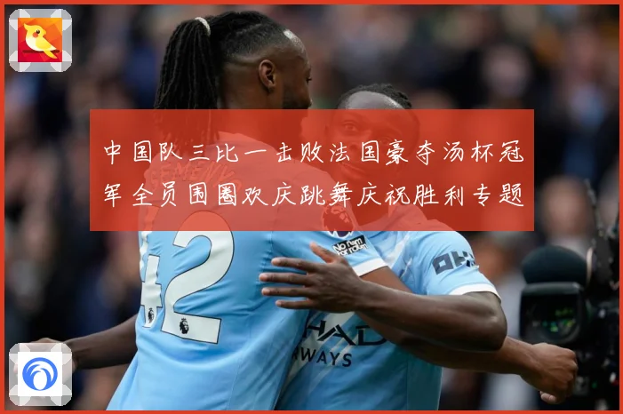 中国队三比一击败法国豪夺汤杯冠军全员围圈欢庆跳舞庆祝胜利专题观察