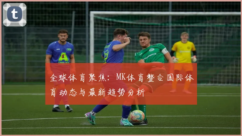 全球体育聚焦：MK体育整合国际体育动态与最新趋势分析