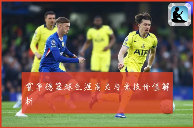 霍华德篮球生涯高光与竞技价值解析