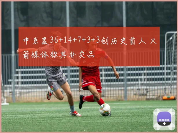 申京轰36+14+7+3+3创历史首人 火箭媒体称其非卖品