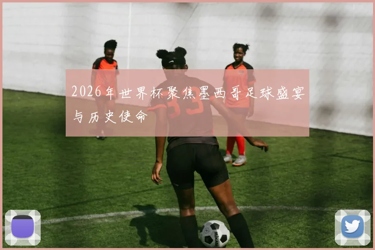 2026年世界杯聚焦墨西哥足球盛宴与历史使命
