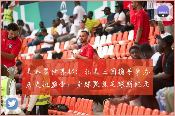 美加墨世界杯：北美三国携手举办历史性盛会，全球聚焦足球新纪元