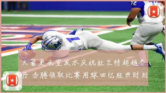火箭更衣室泼水庆祝杜兰特超越乔丹 赤膊领取比赛用球回忆经典时刻