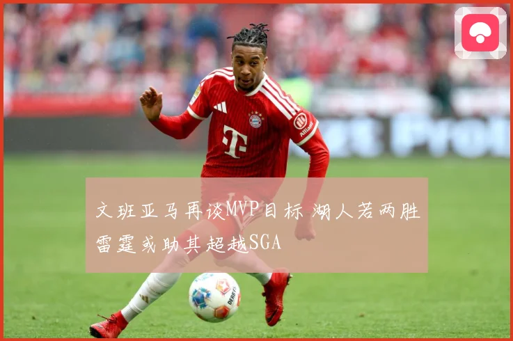 文班亚马再谈MVP目标 湖人若两胜雷霆或助其超越SGA