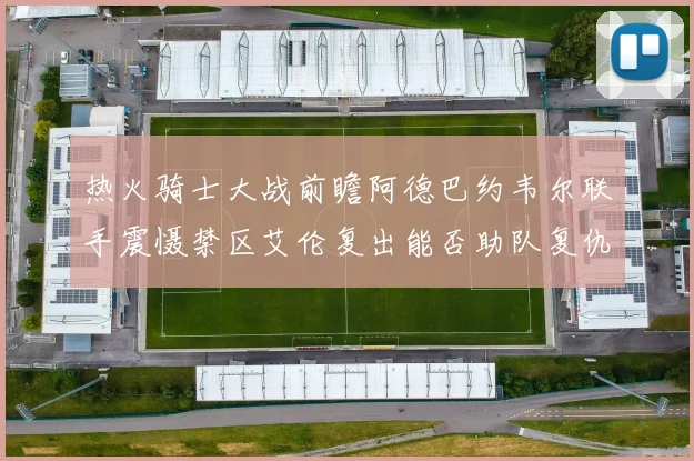 热火骑士大战前瞻阿德巴约韦尔联手震慑禁区艾伦复出能否助队复仇