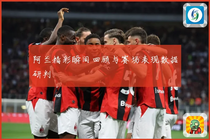 阿兰精彩瞬间回顾与赛场表现数据研判