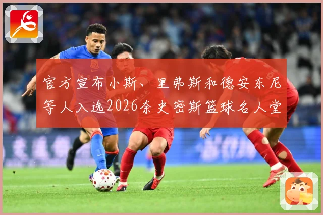 官方宣布小斯、里弗斯和德安东尼等人入选2026奈史密斯篮球名人堂