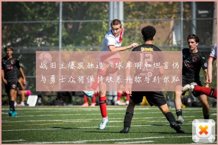 战旧主爆发独造六球库明加坦言仍与勇士众将保持联系并称与科尔私交深厚