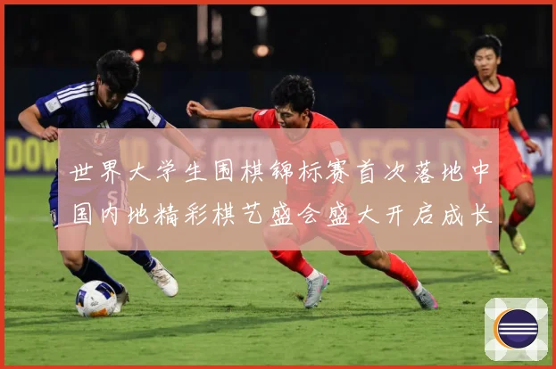 世界大学生围棋锦标赛首次落地中国内地精彩棋艺盛会盛大开启成长观察
