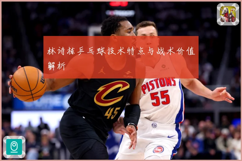 林诗栋乒乓球技术特点与战术价值解析