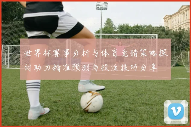 世界杯赛事分析与体育竞猜策略探讨助力精准预测与投注技巧分享