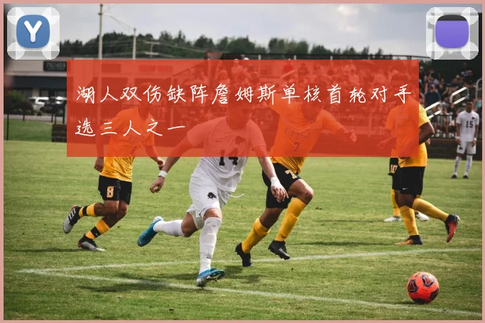 湖人双伤缺阵詹姆斯单核首轮对手选三人之一