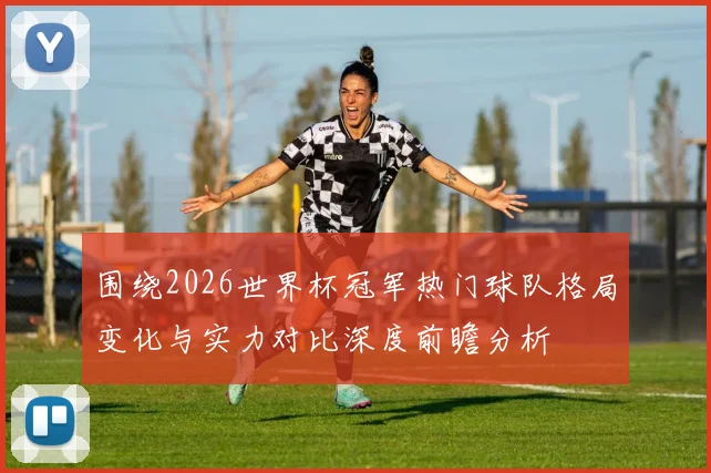 围绕2026世界杯冠军热门球队格局变化与实力对比深度前瞻分析