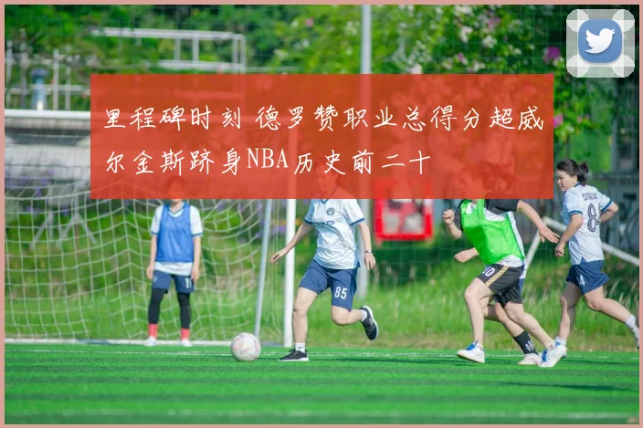 里程碑时刻 德罗赞职业总得分超威尔金斯跻身NBA历史前二十