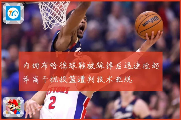 内姆布哈德球鞋被踩掉后迅速捡起举高干扰投篮遭判技术犯规