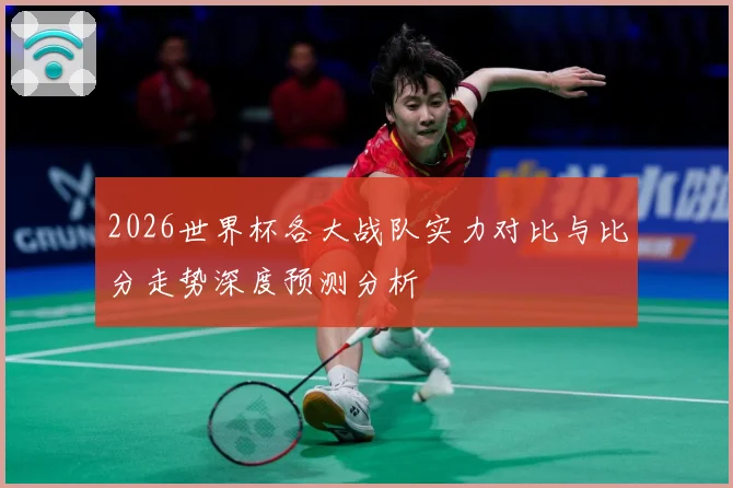 2026世界杯各大战队实力对比与比分走势深度预测分析