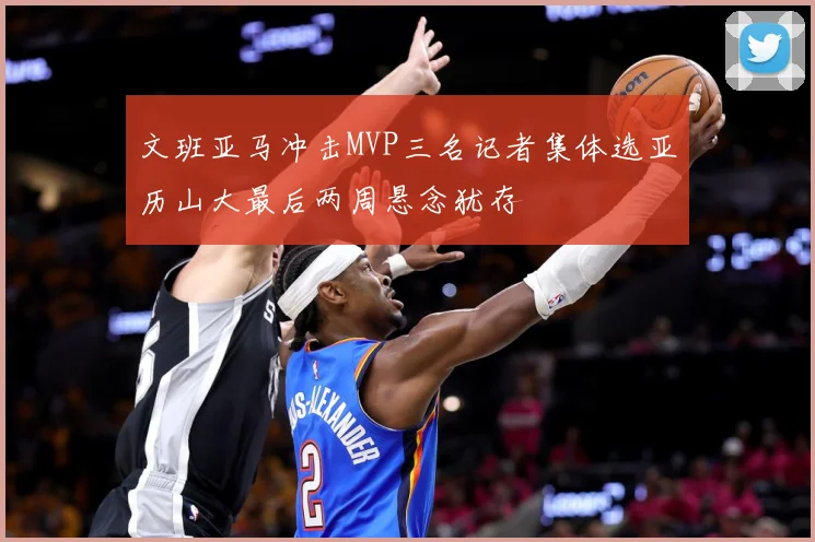 文班亚马冲击MVP三名记者集体选亚历山大最后两周悬念犹存