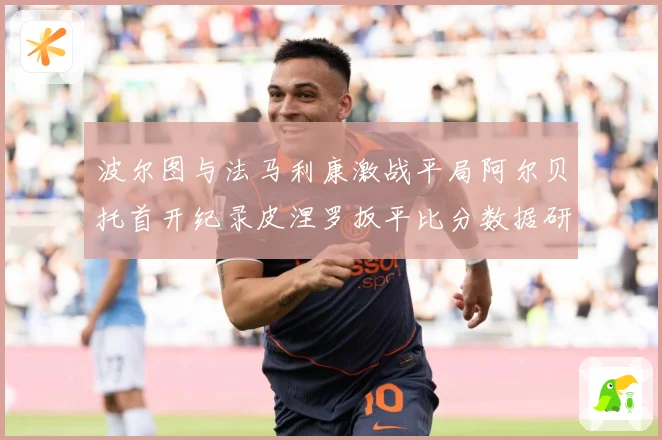 波尔图与法马利康激战平局阿尔贝托首开纪录皮涅罗扳平比分数据研判