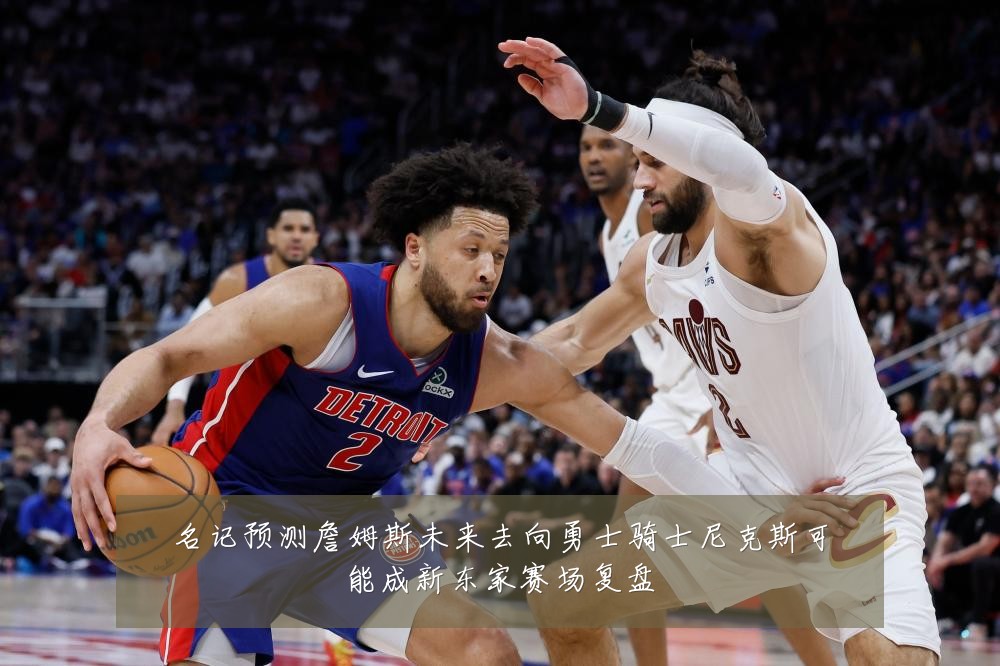 名记预测詹姆斯未来去向勇士骑士尼克斯可能成新东家赛场复盘
