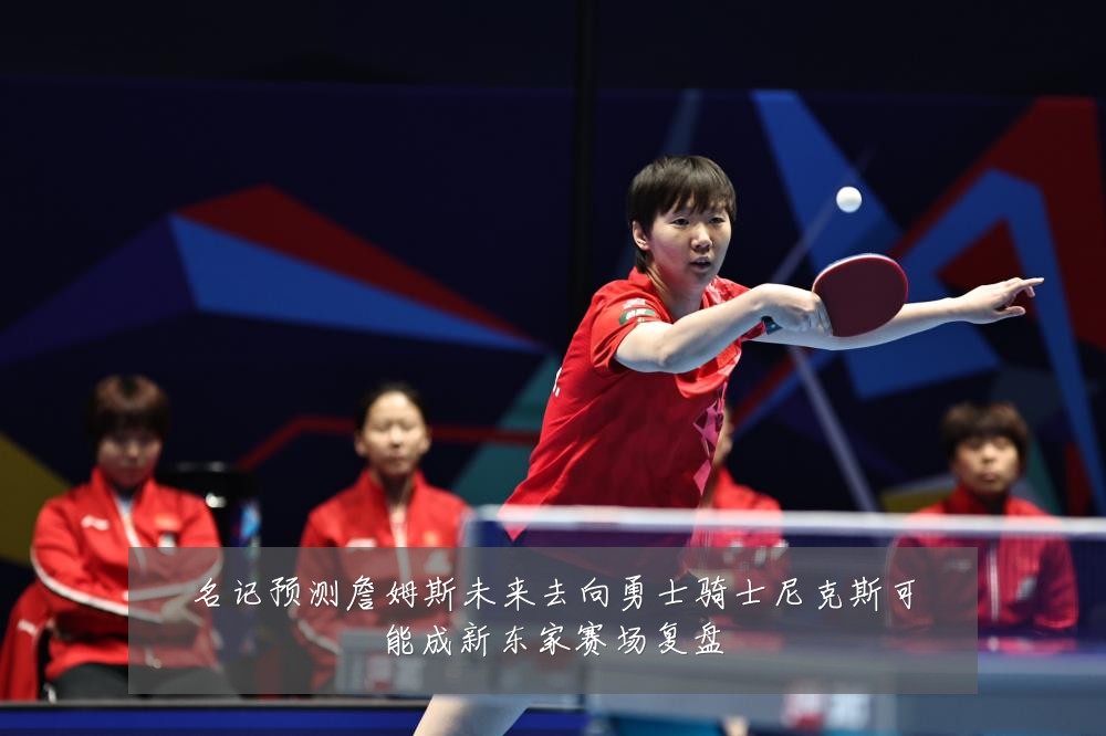 名记预测詹姆斯未来去向勇士骑士尼克斯可能成新东家赛场复盘