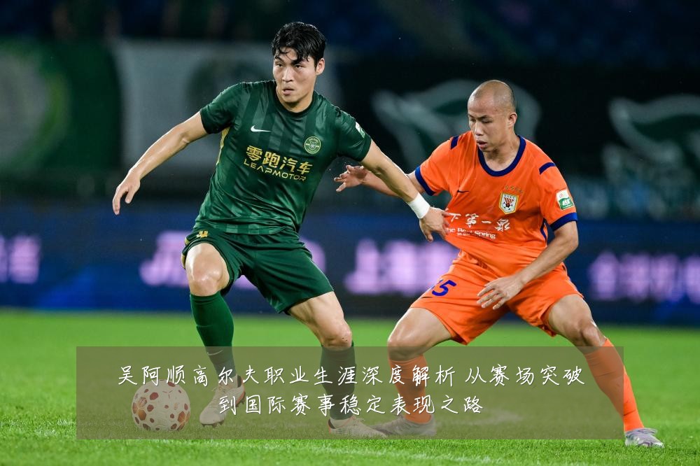 吴阿顺高尔夫职业生涯深度解析 从赛场突破到国际赛事稳定表现之路